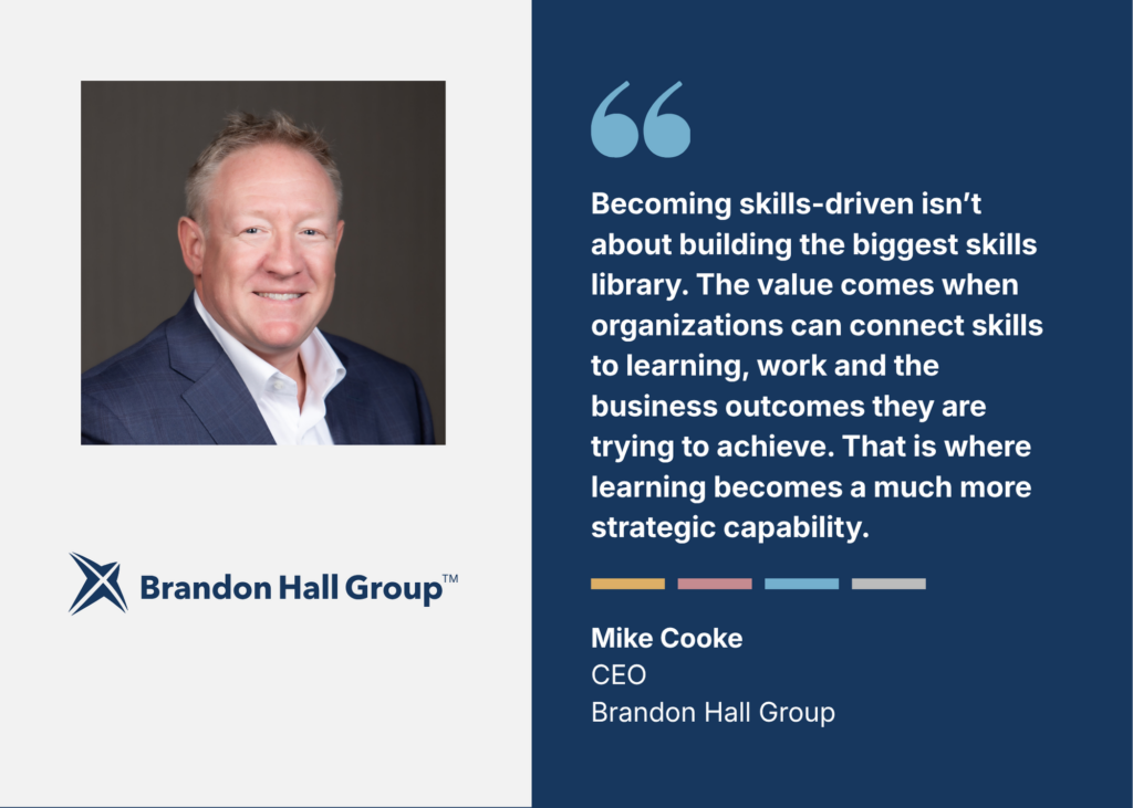“Becoming skills-driven isn't about building the biggest skills library. The value comes when organizations can connect skills to learning, work and the business outcomes they are trying to achieve. That is where learning becomes a much more strategic capability.” Mike Cooke, CEO, Brandon Hall Group